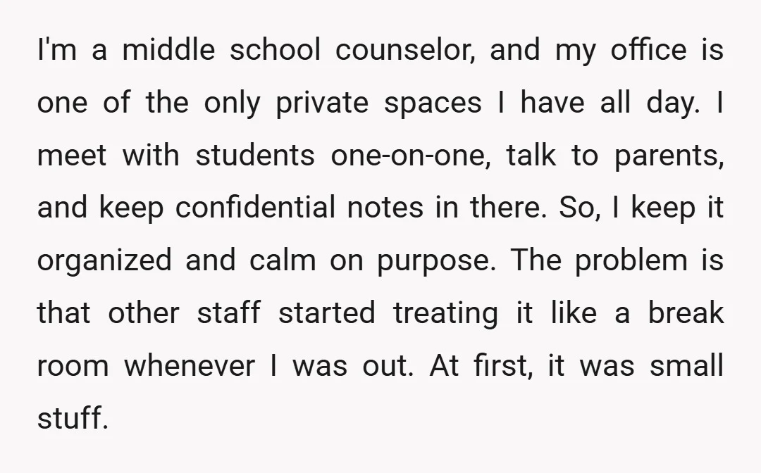 I'm a middle school counselor, and my office is one of the only private spaces I have all day. I meet with students one-on-one, talk to parents, and keep confidential...
