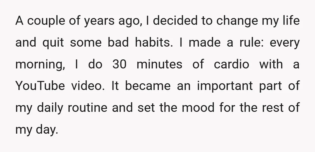 A couple of years ago, I decided to change my life and quit some bad habits. I made a rule: every morning, I do 30 minutes of cardio with a...