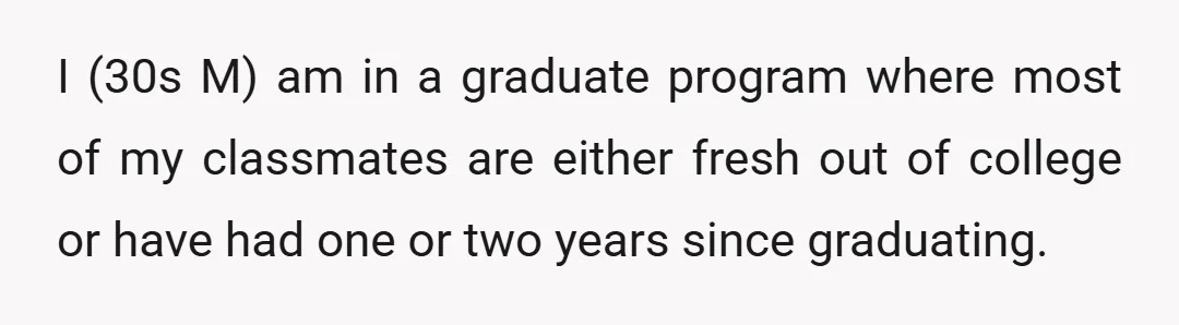 I (30s M) am in a graduate program where most of my classmates are either fresh out of college or have had one or two years since graduating.