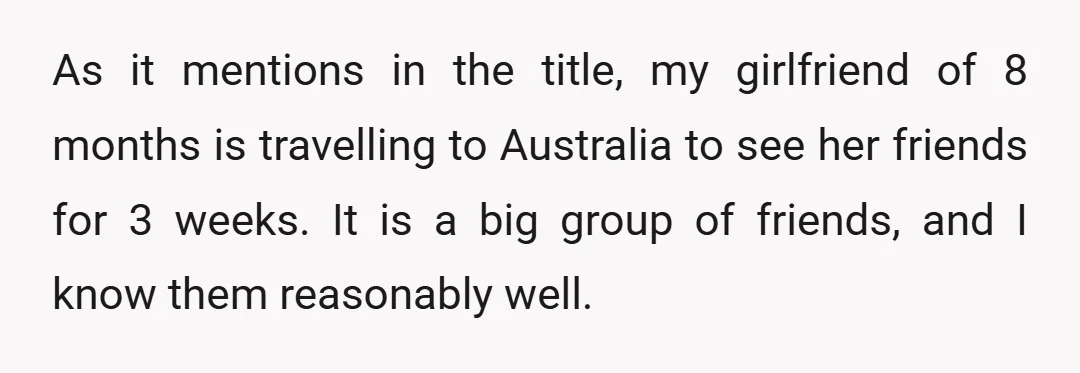 As it mentions in the title, my girlfriend of 8 months is travelling to Australia to see her friends for 3 weeks. It is a big group of friends, and...