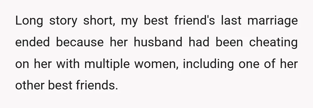 Long story short, my best friend's last marriage ended because her husband had been cheating on her with multiple women, including one of her other best friends.