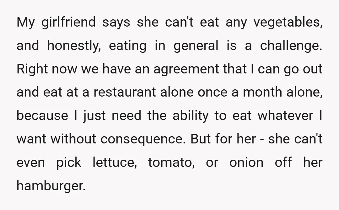 My girlfriend says she can't eat any vegetables, and honestly, eating in general is a challenge. Right now we have an agreement that I can go out and eat at...