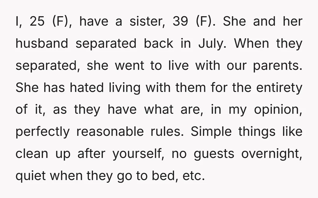 I, 25 (F), have a sister, 39 (F). She and her husband separated back in July. When they separated, she went to live with our parents. She has hated living...