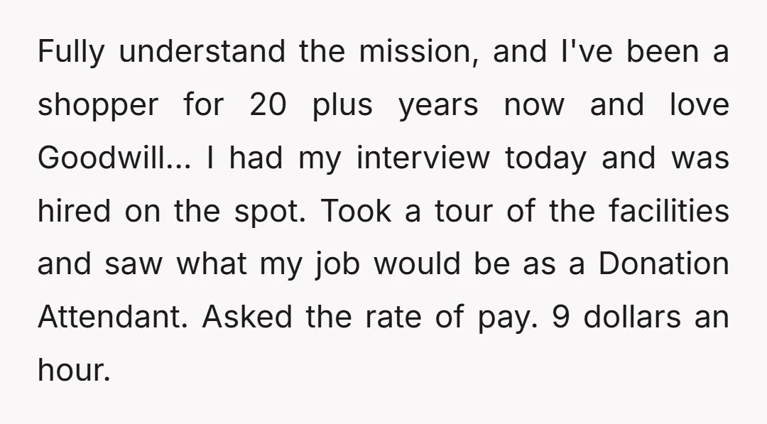Fully understand the mission, and I've been a shopper for 20 plus years now and love Goodwill... I had my interview today and was hired on the spot. Took a...