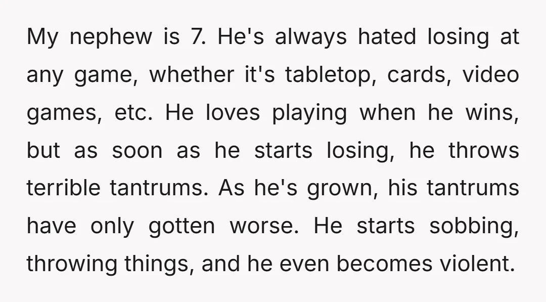 My nephew is 7. He's always hated losing at any game, whether it's tabletop, cards, video games, etc. He loves playing when he wins, but as soon as he starts...