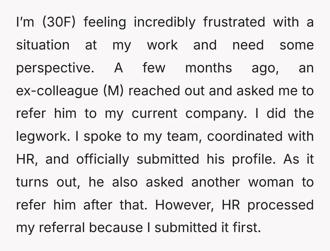 I’m (30F) feeling incredibly frustrated with a situation at my work and need some perspective. A few months ago, an ex-colleague (M) reached out and asked me to refer him...