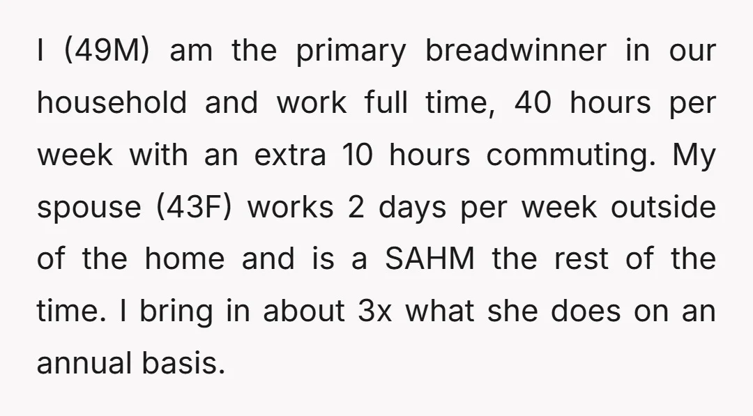I (49M) am the primary breadwinner in our household and work full time, 40 hours per week with an extra 10 hours commuting. My spouse (43F) works 2 days per...