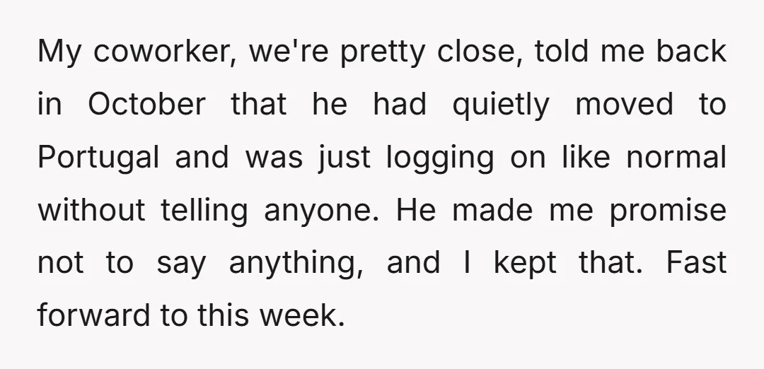 My coworker, we're pretty close, told me back in October that he had quietly moved to Portugal and was just logging on like normal without telling anyone. He made me...