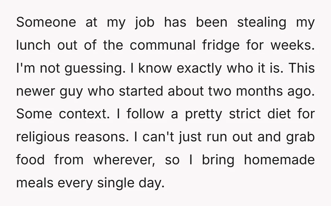 Someone at my job has been stealing my lunch out of the communal fridge for weeks. I'm not guessing. I know exactly who it is. This newer guy who started...