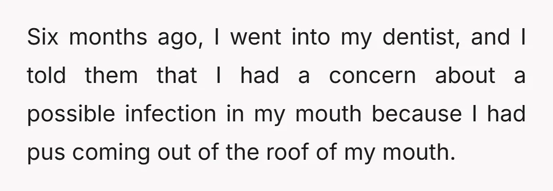 Six months ago, I went into my dentist, and I told them that I had a concern about a possible infection in my mouth because I had pus coming out...