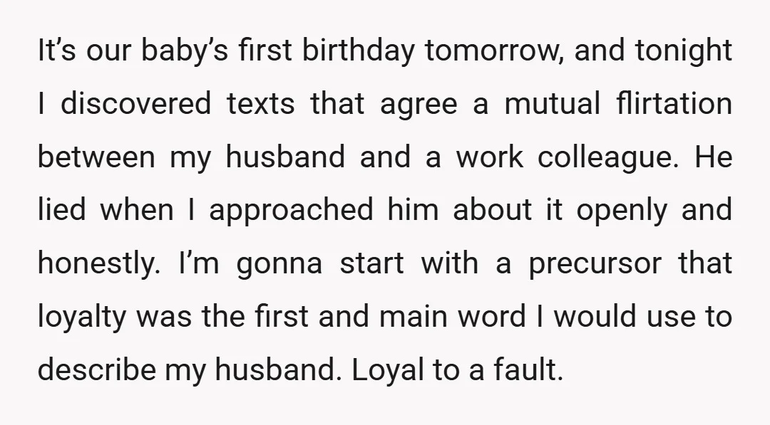 It’s our baby’s first birthday tomorrow, and tonight I discovered texts that agree a mutual flirtation between my husband and a work colleague. He lied when I approached him about...