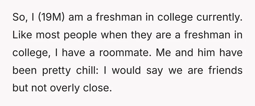 So, I (19M) am a freshman in college currently. Like most people when they are a freshman in college, I have a roommate. Me and him have been pretty chill:...