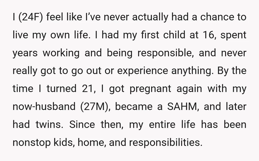 I (24F) feel like I’ve never actually had a chance to live my own life. I had my first child at 16, spent years working and being responsible, and never...