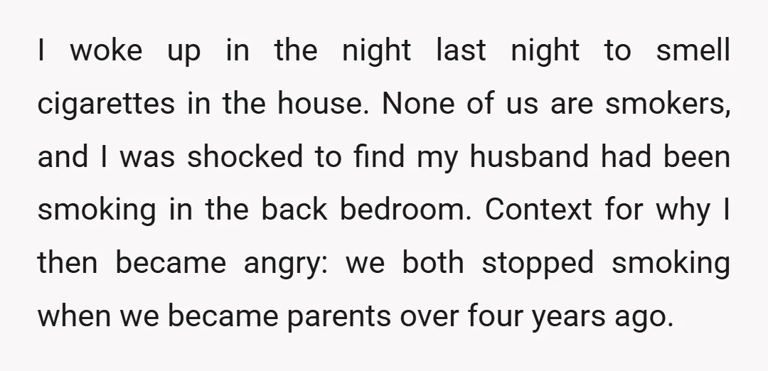 I woke up in the night last night to smell cigarettes in the house. None of us are smokers, and I was shocked to find my husband had been smoking...