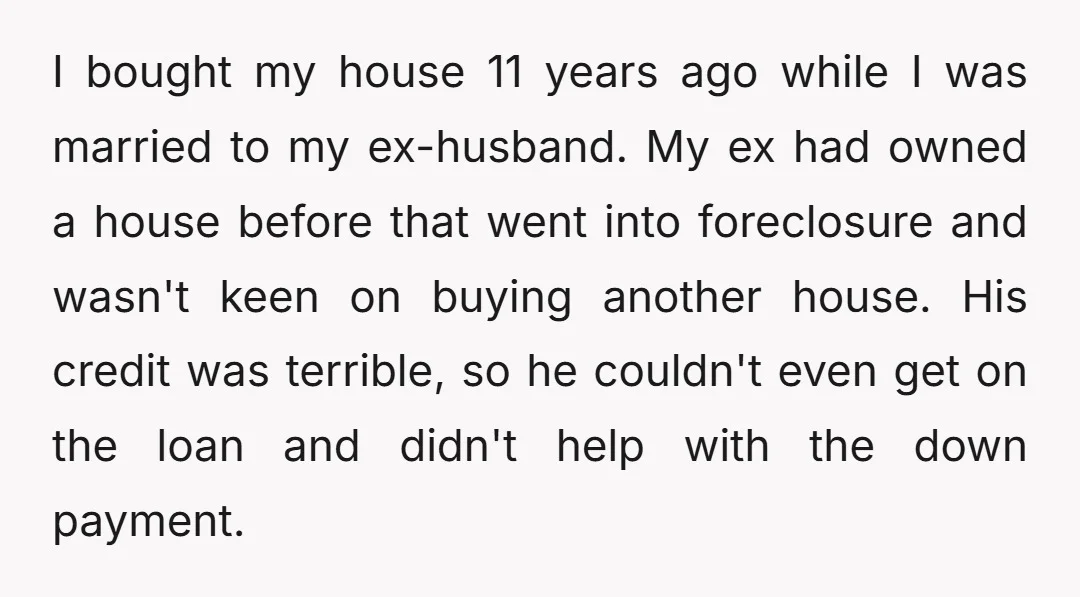 I bought my house 11 years ago while I was married to my ex-husband. My ex had owned a house before that went into foreclosure and wasn't keen on buying...