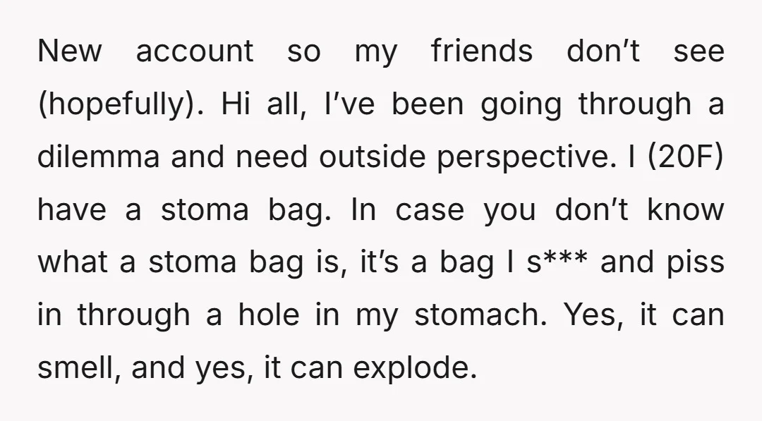 New account so my friends don’t see (hopefully). Hi all, I’ve been going through a dilemma and need outside perspective. I (20F) have a stoma bag. In case you don’t...