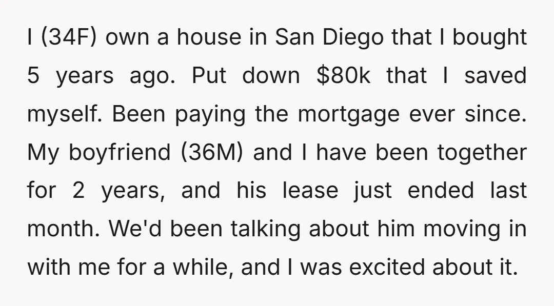I (34F) own a house in San Diego that I bought 5 years ago. Put down $80k that I saved myself. Been paying the mortgage ever since. My boyfriend (36M)...