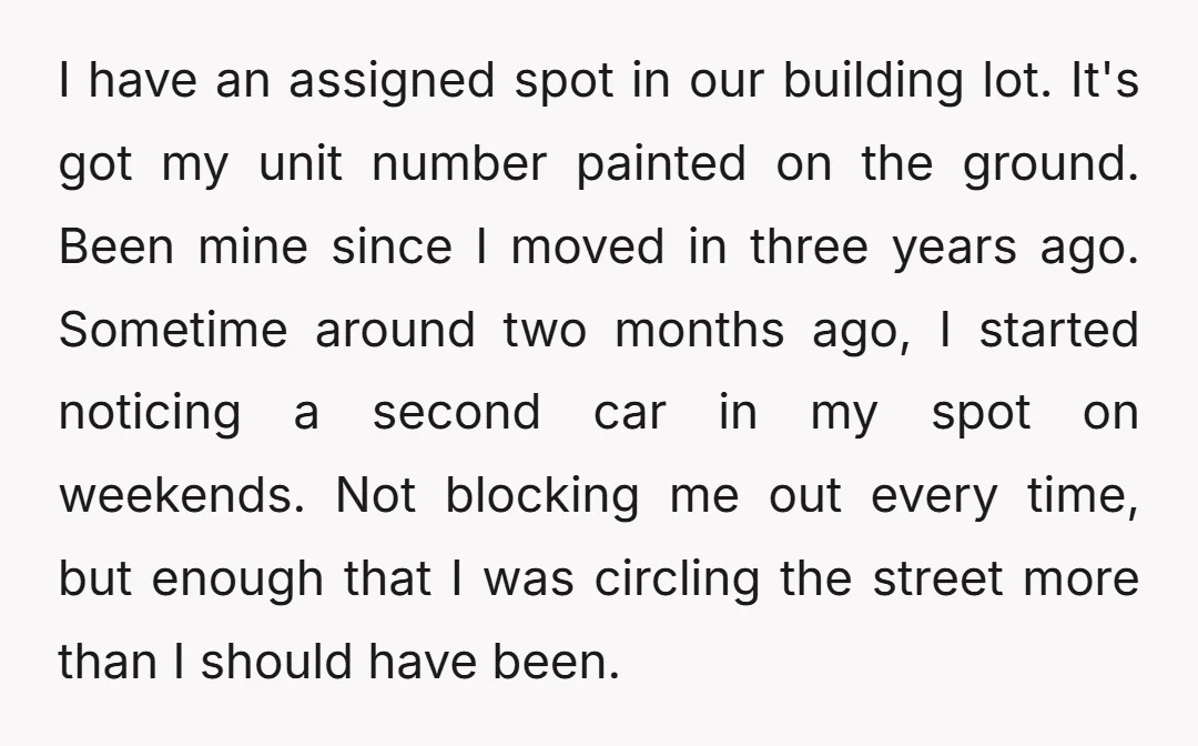 I have an assigned spot in our building lot. It's got my unit number painted on the ground. Been mine since I moved in three years ago. Sometime around two...