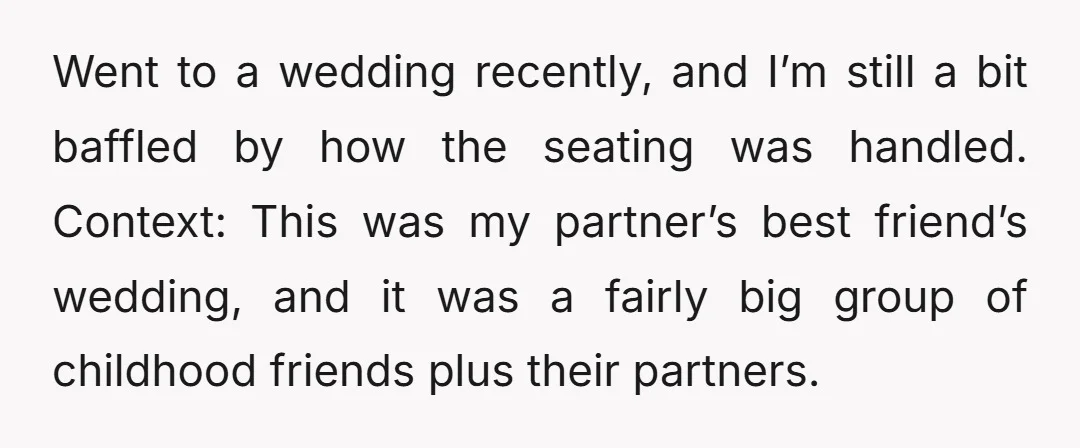 Went to a wedding recently, and I’m still a bit baffled by how the seating was handled. Context: This was my partner’s best friend’s wedding, and it was a fairly...