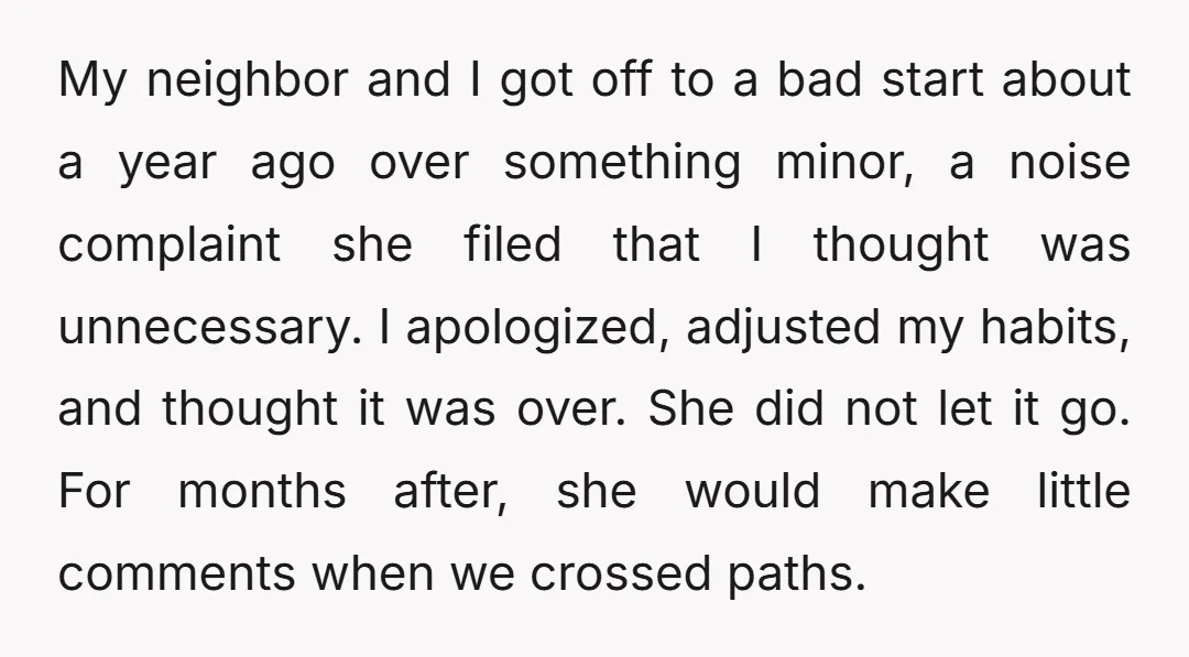 My neighbor and I got off to a bad start about a year ago over something minor, a noise complaint she filed that I thought was unnecessary. I apologized, adjusted...