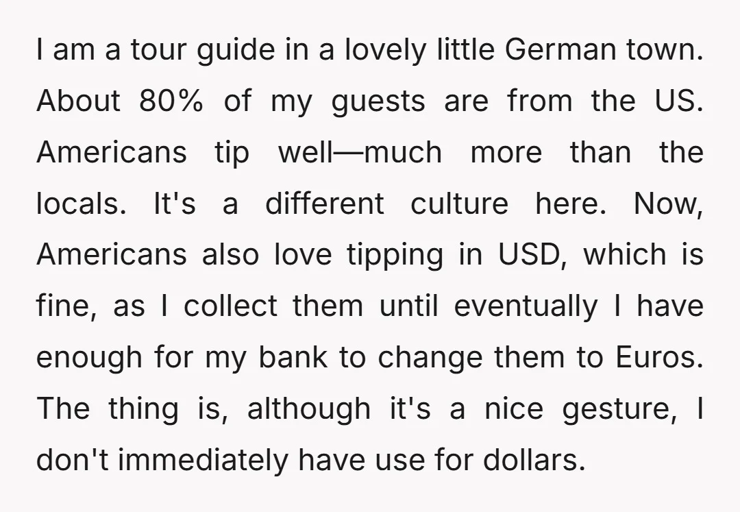 I am a tour guide in a lovely little German town. About 80% of my guests are from the US. Americans tip well—much more than the locals. It's a different...