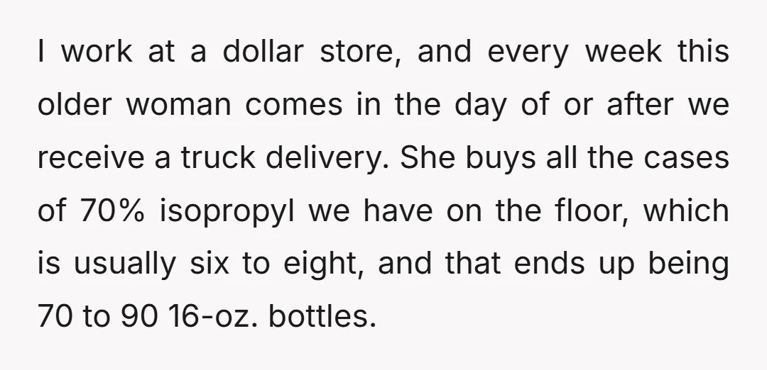 I work at a dollar store, and every week this older woman comes in the day of or after we receive a truck delivery. She buys all the cases of...