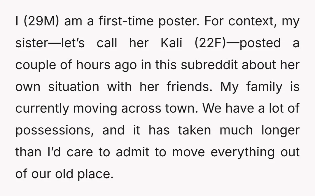 I (29M) am a first-time poster. For context, my sister—let’s call her Kali (22F)—posted a couple of hours ago in this subreddit about her own situation with her friends. My...
