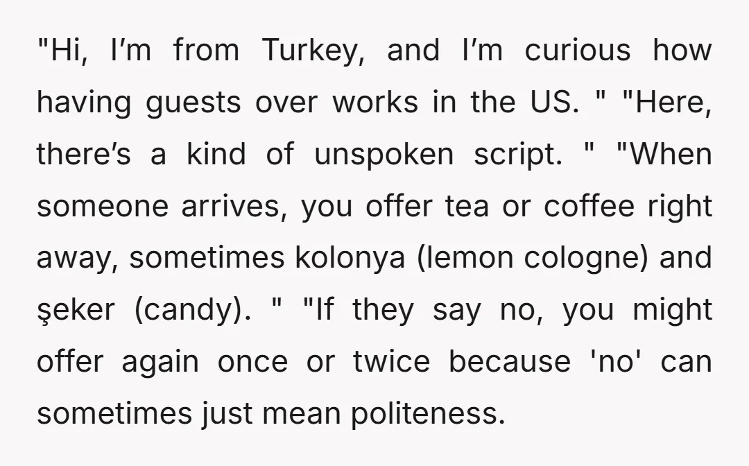 "Hi, I’m from Turkey, and I’m curious how having guests over works in the US. " "Here, there’s a kind of unspoken script. " "When someone arrives, you offer tea...