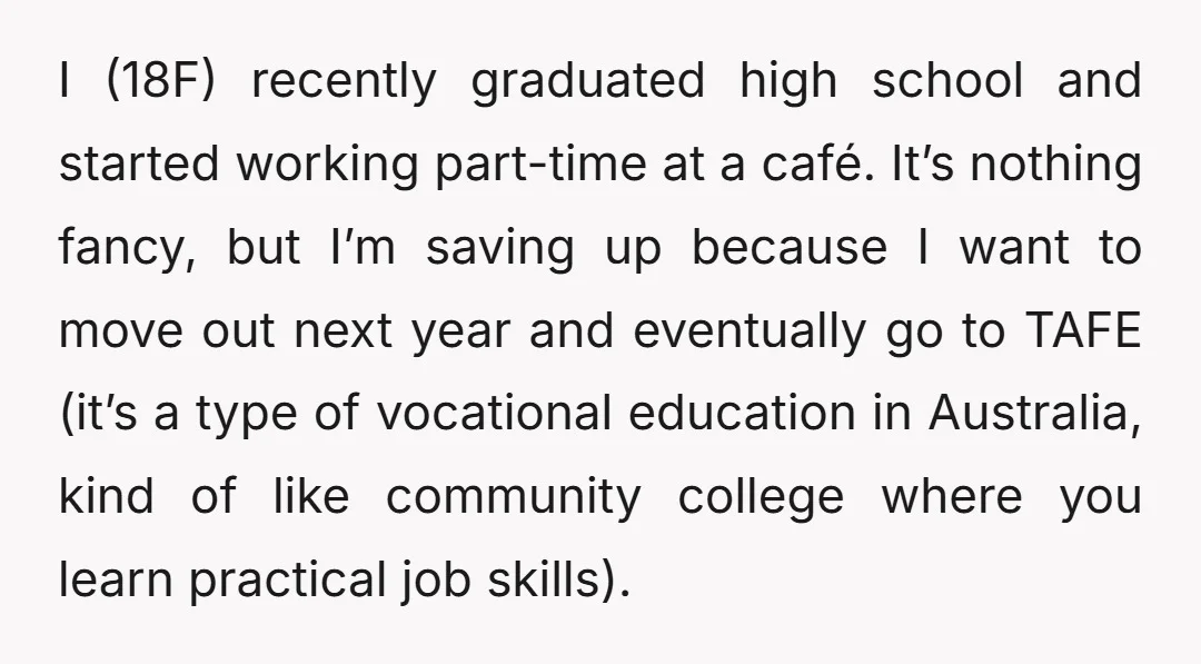 I (18F) recently graduated high school and started working part-time at a café. It’s nothing fancy, but I’m saving up because I want to move out next year and eventually...