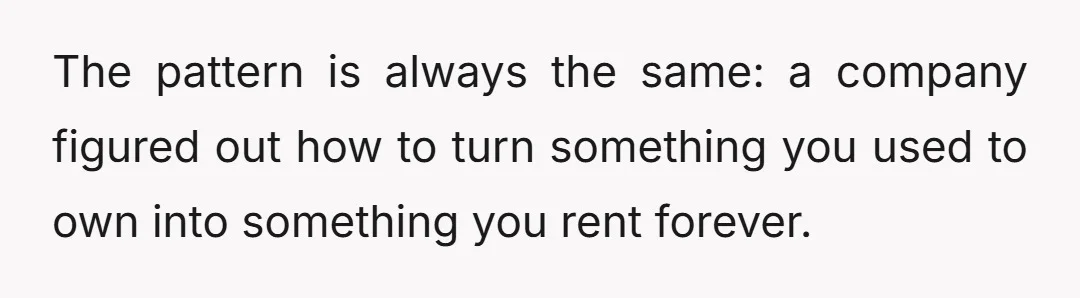 The pattern is always the same: a company figured out how to turn something you used to own into something you rent forever.