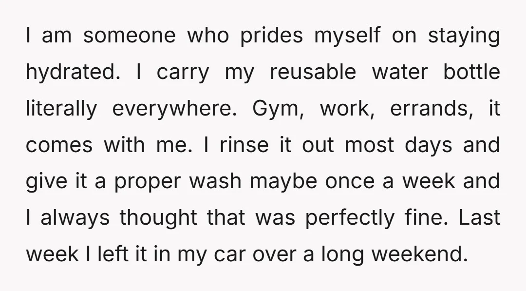 I am someone who prides myself on staying hydrated. I carry my reusable water bottle literally everywhere. Gym, work, errands, it comes with me. I rinse it out most days...