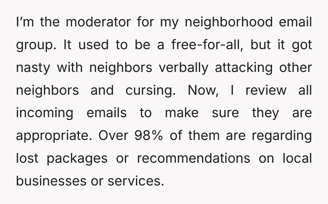 I’m the moderator for my neighborhood email group. It used to be a free-for-all, but it got nasty with neighbors verbally attacking other neighbors and cursing. Now, I review all...