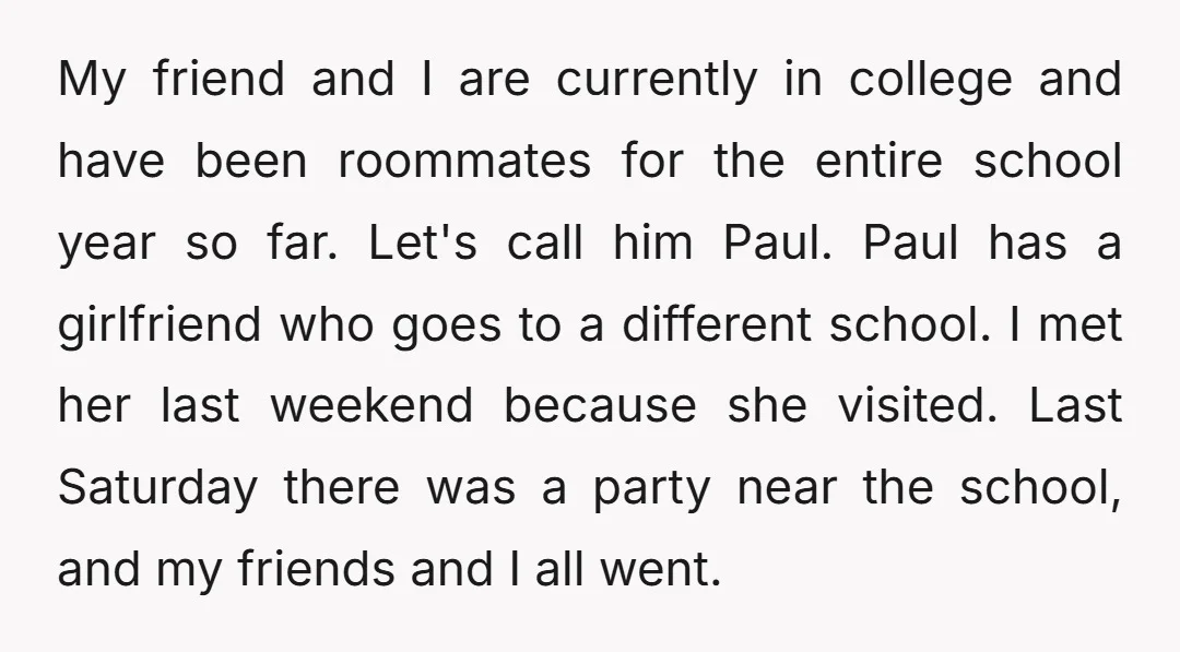 My friend and I are currently in college and have been roommates for the entire school year so far. Let's call him Paul. Paul has a girlfriend who goes to...