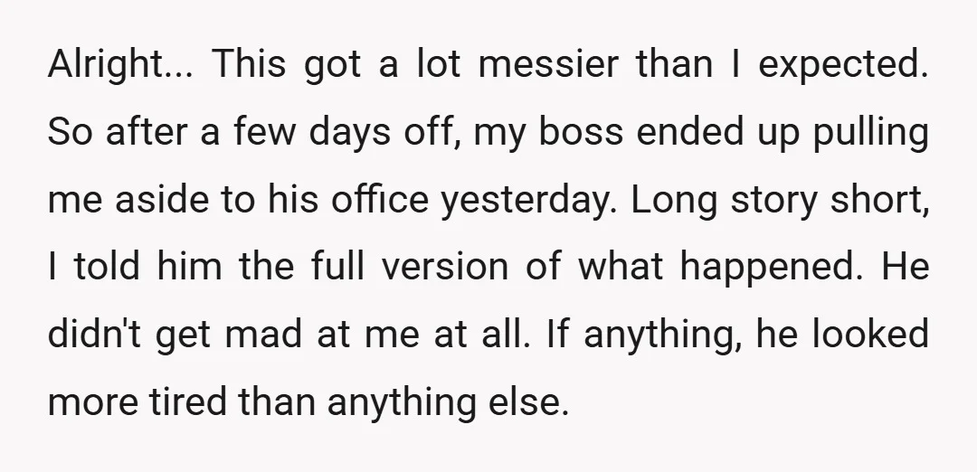 Alright... This got a lot messier than I expected. So after a few days off, my boss ended up pulling me aside to his office yesterday. Long story short, I...