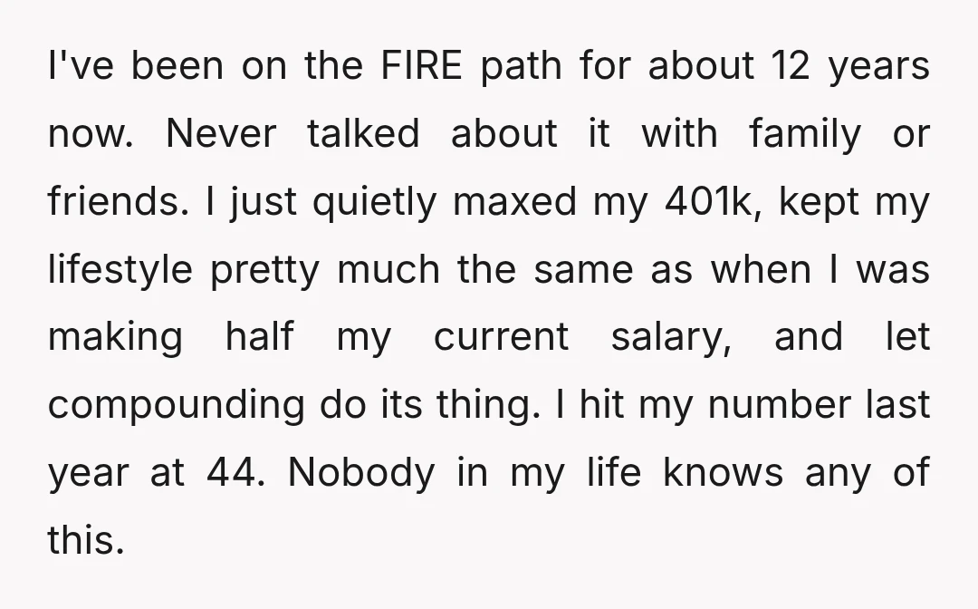 I've been on the FIRE path for about 12 years now. Never talked about it with family or friends. I just quietly maxed my 401k, kept my lifestyle pretty much...
