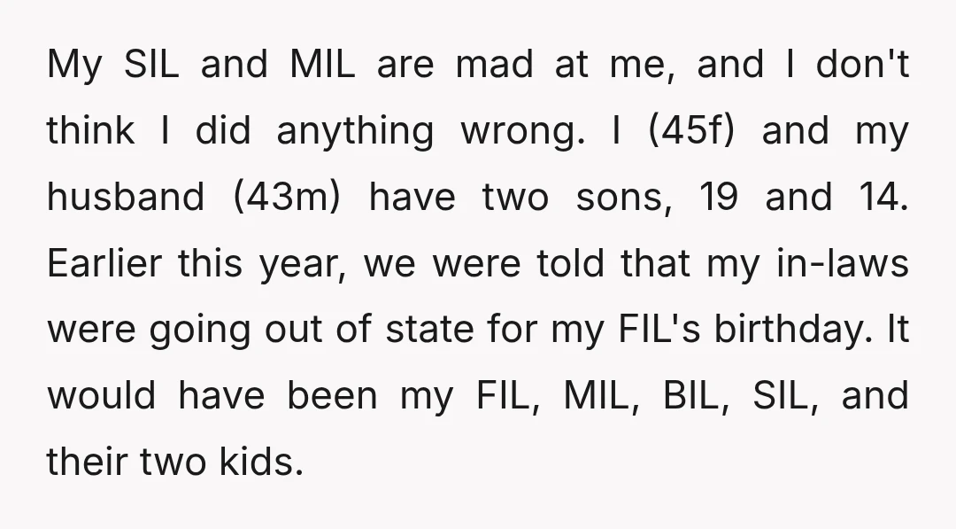 My SIL and MIL are mad at me, and I don't think I did anything wrong. I (45f) and my husband (43m) have two sons, 19 and 14. Earlier this...