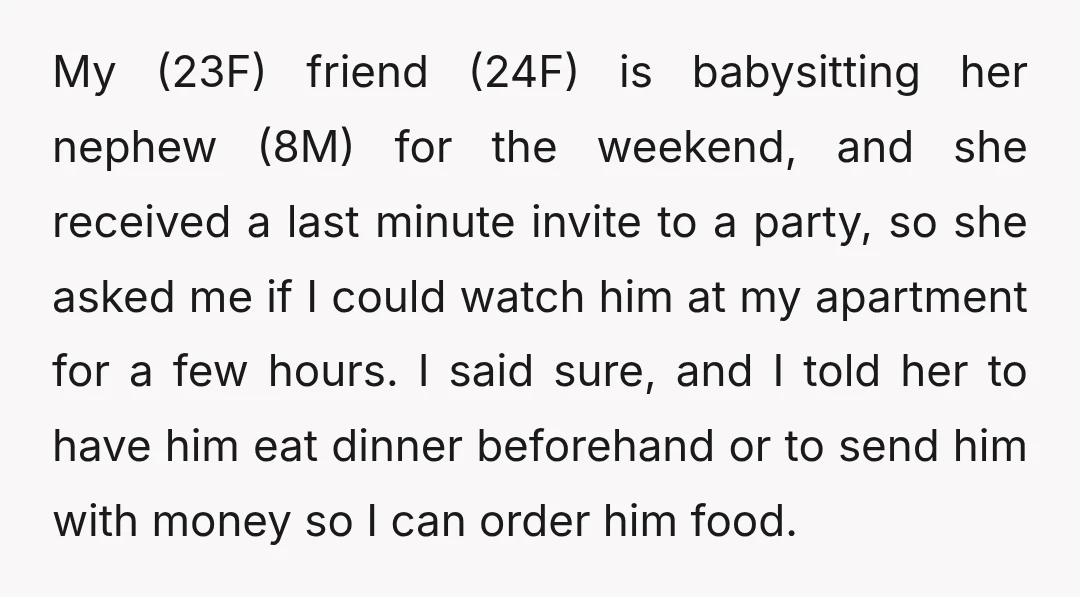 My (23F) friend (24F) is babysitting her nephew (8M) for the weekend, and she received a last minute invite to a party, so she asked me if I could watch...