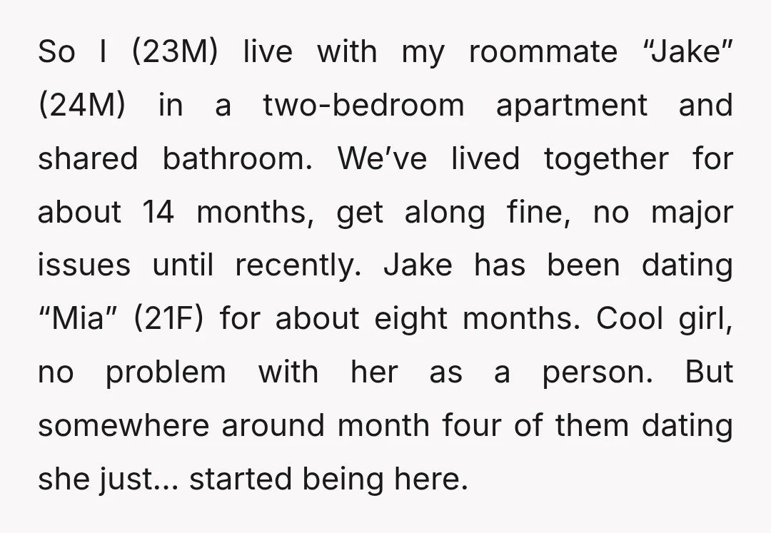 So I (23M) live with my roommate “Jake” (24M) in a two-bedroom apartment and shared bathroom. We’ve lived together for about 14 months, get along fine, no major issues until...