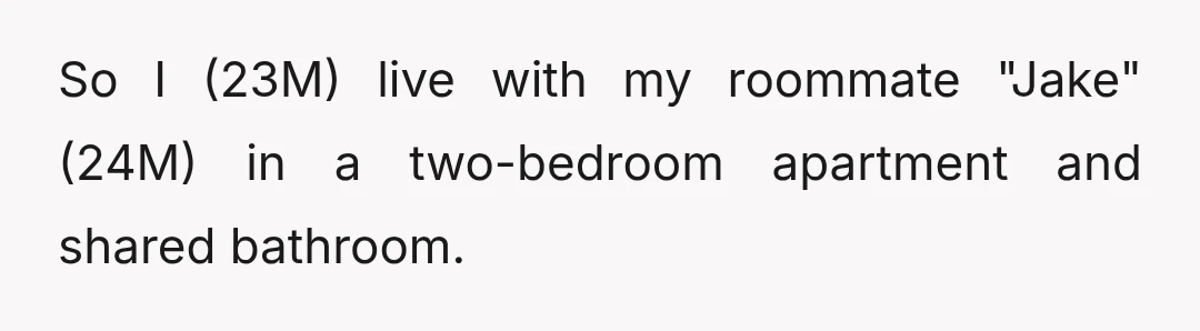 So I (23M) live with my roommate "Jake" (24M) in a two-bedroom apartment and shared bathroom.