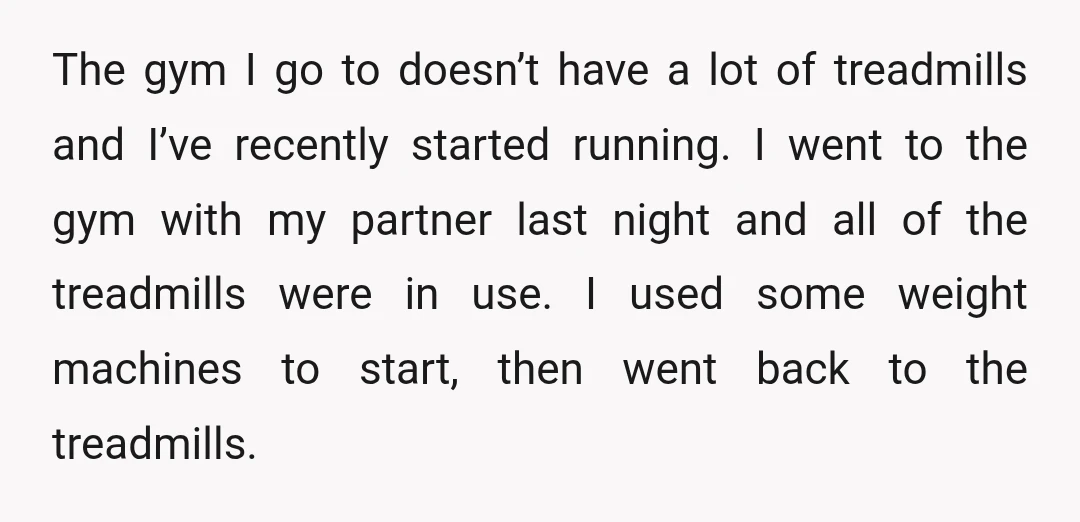 The gym I go to doesn’t have a lot of treadmills and I’ve recently started running. I went to the gym with my partner last night and all of the...
