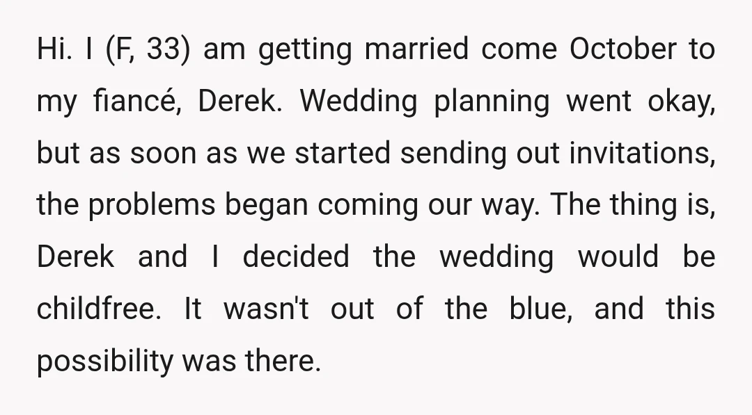 Hi. I (F, 33) am getting married come October to my fiancé, Derek. Wedding planning went okay, but as soon as we started sending out invitations, the problems began coming...