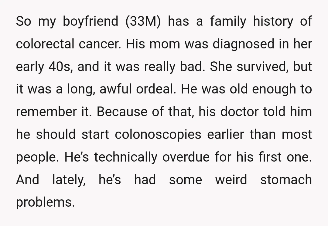 So my boyfriend (33M) has a family history of colorectal cancer. His mom was diagnosed in her early 40s, and it was really bad. She survived, but it was a...