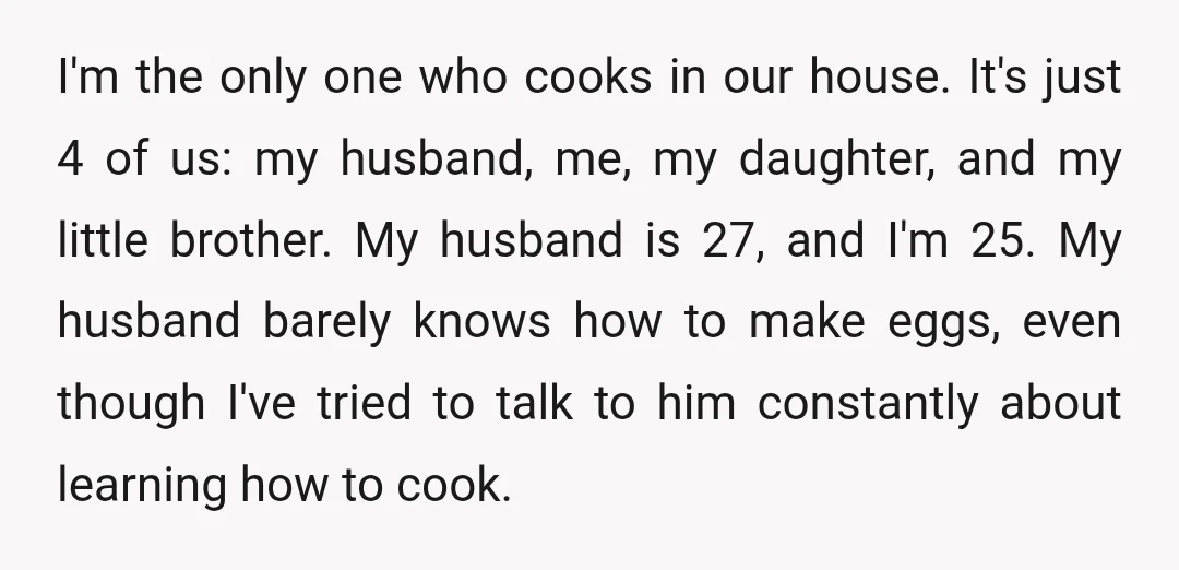 I'm the only one who cooks in our house. It's just 4 of us: my husband, me, my daughter, and my little brother. My husband is 27, and I'm 25....