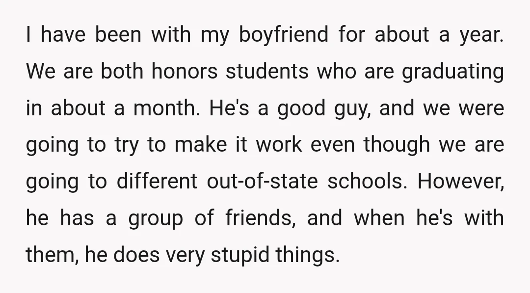 I have been with my boyfriend for about a year. We are both honors students who are graduating in about a month. He's a good guy, and we were going...