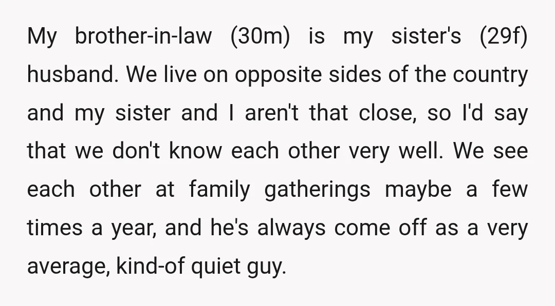 My brother-in-law (30m) is my sister's (29f) husband. We live on opposite sides of the country and my sister and I aren't that close, so I'd say that we don't...