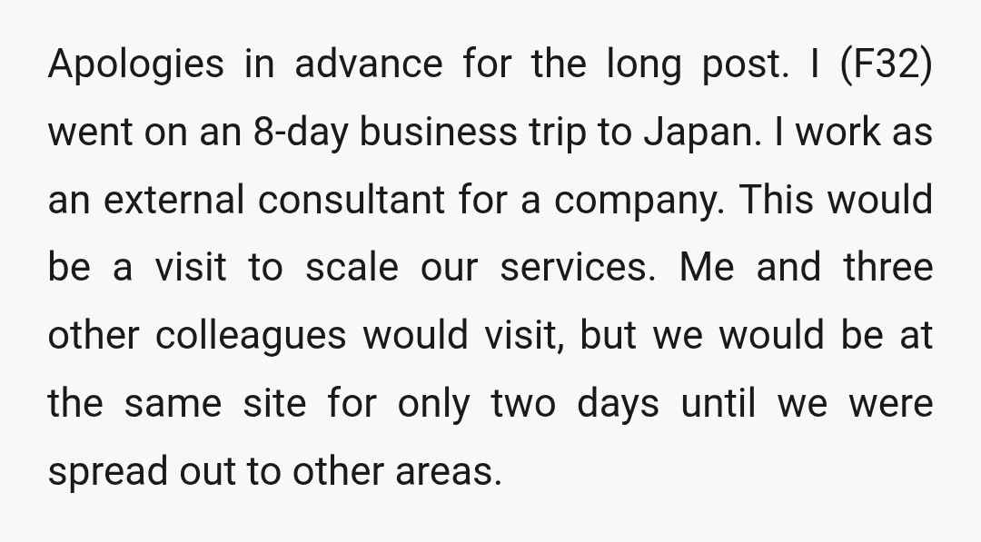 Apologies in advance for the long post. I (F32) went on an 8-day business trip to Japan. I work as an external consultant for a company. This would be a...