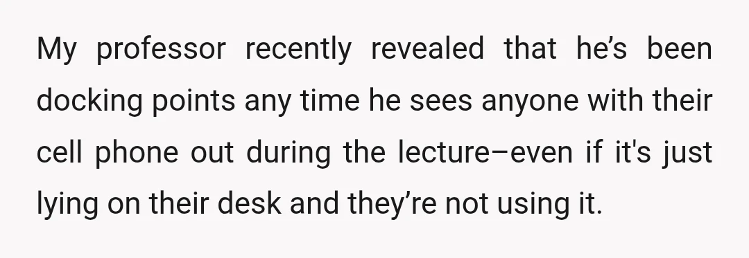 My professor recently revealed that he’s been docking points any time he sees anyone with their cell phone out during the lecture–even if it's just lying on their desk and...