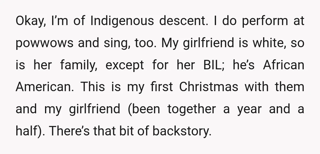 Okay, I’m of Indigenous descent. I do perform at powwows and sing, too. My girlfriend is white, so is her family, except for her BIL; he’s African American. This is...
