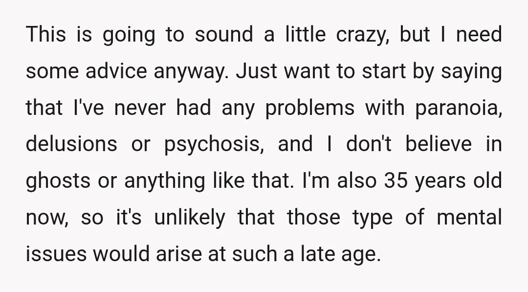 This is going to sound a little crazy, but I need some advice anyway. Just want to start by saying that I've never had any problems with paranoia, delusions or...