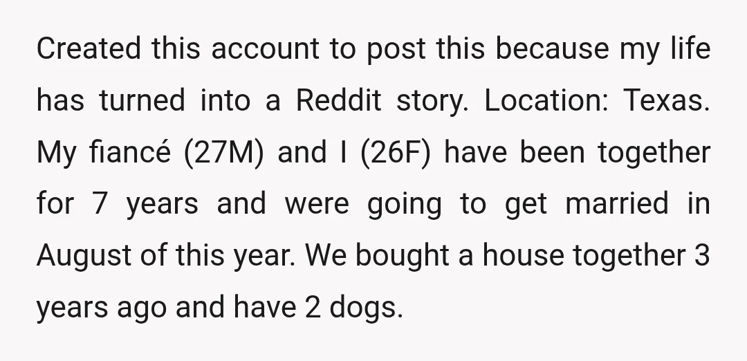 Created this account to post this because my life has turned into a Reddit story. Location: Texas. My fiancé (27M) and I (26F) have been together for 7 years and...